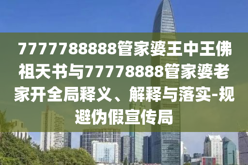 7777788888管家婆王中王佛祖天書(shū)與77778888管家婆老家開(kāi)全局釋義、解釋與落實(shí)-規(guī)避偽假宣傳局