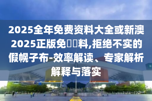 2025全年免費(fèi)資料大全或新澳2025正版免費(fèi)資料,拒絕不實(shí)的假幌子布-效率解讀、專家解析解釋與落實(shí)
