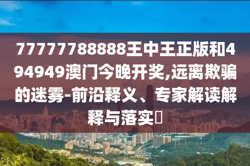 77777788888王中王正版和494949澳門今晚開獎(jiǎng),遠(yuǎn)離欺騙的迷霧-前沿釋義、專家解讀解釋與落實(shí)?