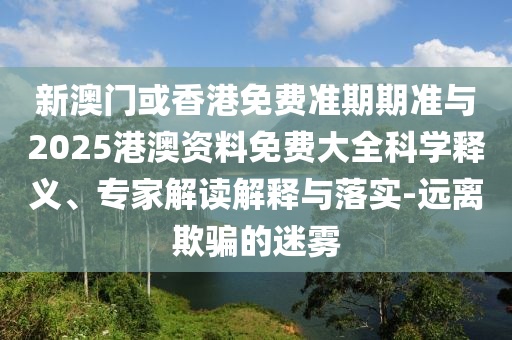 新澳門或香港免費(fèi)準(zhǔn)期期準(zhǔn)與2025港澳資料免費(fèi)大全科學(xué)釋義、專家解讀解釋與落實(shí)-遠(yuǎn)離欺騙的迷霧