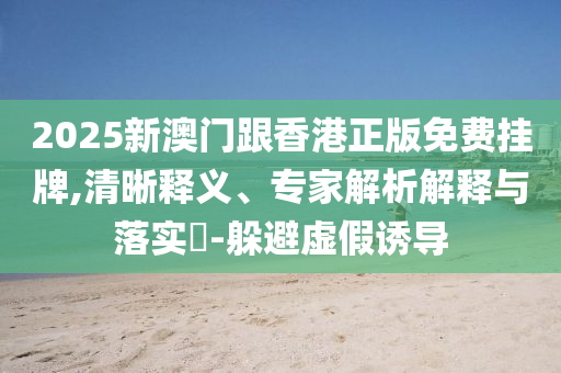 2025新澳門跟香港正版免費(fèi)掛牌,清晰釋義、專家解析解釋與落實(shí)?-躲避虛假誘導(dǎo)