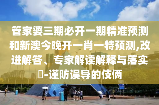 管家婆三期必開一期精準(zhǔn)預(yù)測和新澳今晚開一肖一特預(yù)測,改進(jìn)解答、專家解讀解釋與落實(shí)?-謹(jǐn)防誤導(dǎo)的伎倆