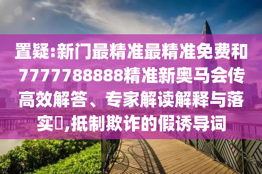 置疑:新門最精準(zhǔn)最精準(zhǔn)免費(fèi)和7777788888精準(zhǔn)新奧馬會(huì)傳高效解答、專家解讀解釋與落實(shí)?,抵制欺詐的假誘導(dǎo)詞