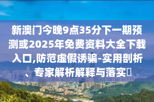 新澳門今晚9點(diǎn)35分下一期預(yù)測(cè)或2025年免費(fèi)資料大全下載入口,防范虛假誘騙-實(shí)用剖析、專家解析解釋與落實(shí)?