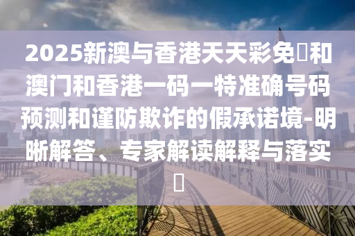 2025新澳與香港天天彩免費(fèi)和澳門和香港一碼一特準(zhǔn)確號(hào)碼預(yù)測(cè)和謹(jǐn)防欺詐的假承諾境-明晰解答、專家解讀解釋與落實(shí)?