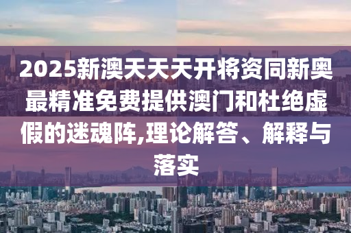 2025新澳天天天開將資同新奧最精準(zhǔn)免費提供澳門和杜絕虛假的迷魂陣,理論解答、解釋與落實