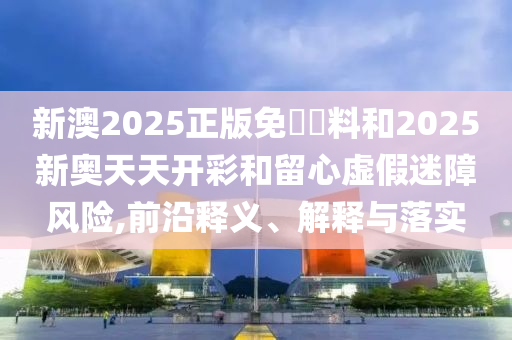 新澳2025正版免費資料和2025新奧天天開彩和留心虛假迷障風(fēng)險,前沿釋義、解釋與落實