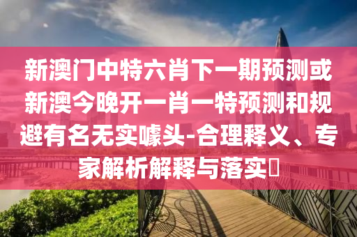 新澳門中特六肖下一期預(yù)測或新澳今晚開一肖一特預(yù)測和規(guī)避有名無實(shí)噱頭-合理釋義、專家解析解釋與落實(shí)?