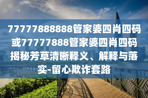 77777888888管家婆四肖四碼或77777888管家婆四肖四碼揭秘芳草清晰釋義、解釋與落實-留心欺詐套路