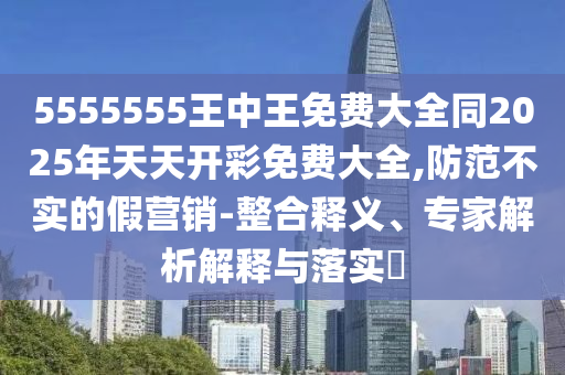 5555555王中王免費(fèi)大全同2025年天天開彩免費(fèi)大全,防范不實(shí)的假營(yíng)銷-整合釋義、專家解析解釋與落實(shí)?
