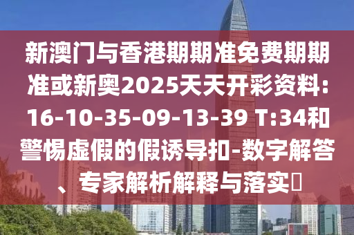 新澳門與香港期期準(zhǔn)免費(fèi)期期準(zhǔn)或新奧2025天天開彩資料:16-10-35-09-13-39 T:34和警惕虛假的假誘導(dǎo)扣-數(shù)字解答、專家解析解釋與落實?