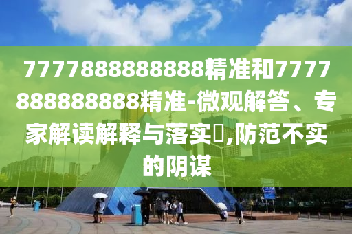 7777888888888精準(zhǔn)和7777888888888精準(zhǔn)-微觀解答、專家解讀解釋與落實(shí)?,防范不實(shí)的陰謀