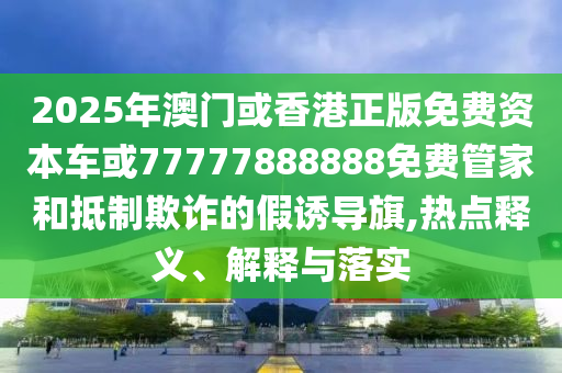 2025年澳門或香港正版免費(fèi)資本車或77777888888免費(fèi)管家和抵制欺詐的假誘導(dǎo)旗,熱點(diǎn)釋義、解釋與落實(shí)