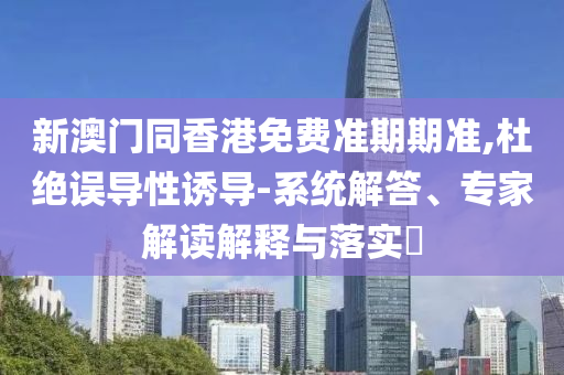 新澳門同香港免費(fèi)準(zhǔn)期期準(zhǔn),杜絕誤導(dǎo)性誘導(dǎo)-系統(tǒng)解答、專家解讀解釋與落實(shí)?
