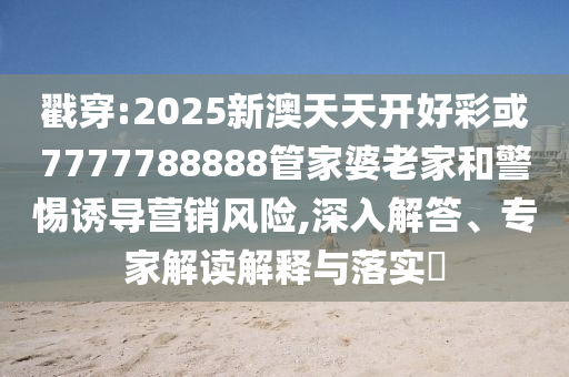 戳穿:2025新澳天天開好彩或7777788888管家婆老家和警惕誘導(dǎo)營銷風(fēng)險(xiǎn),深入解答、專家解讀解釋與落實(shí)?
