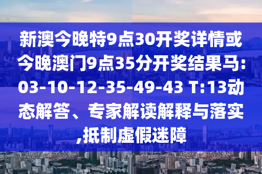 新澳今晚特9點(diǎn)30開(kāi)獎(jiǎng)詳情或今晚澳門(mén)9點(diǎn)35分開(kāi)獎(jiǎng)結(jié)果馬:03-10-12-35-49-43 T:13動(dòng)態(tài)解答、專(zhuān)家解讀解釋與落實(shí),抵制虛假迷障