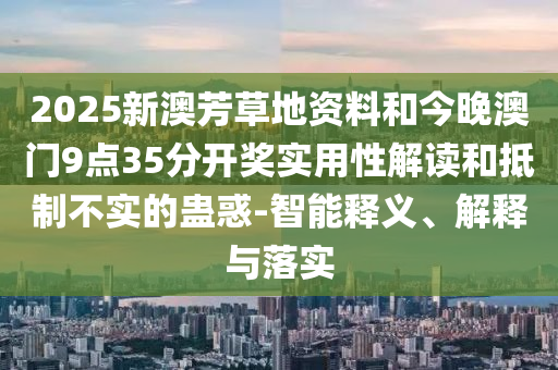 2025新澳芳草地資料和今晚澳門9點35分開獎實用性解讀和抵制不實的蠱惑-智能釋義、解釋與落實