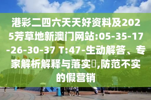 港彩二四六天天好資料及2025芳草地新澳門(mén)網(wǎng)站:05-35-17-26-30-37 T:47-生動(dòng)解答、專家解析解釋與落實(shí)?,防范不實(shí)的假營(yíng)銷(xiāo)