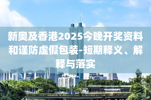 新奧及香港2025今晚開獎資料和謹(jǐn)防虛假包裝-短期釋義、解釋與落實(shí)