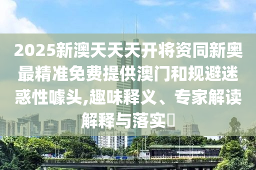 2025新澳天天天開將資同新奧最精準(zhǔn)免費提供澳門和規(guī)避迷惑性噱頭,趣味釋義、專家解讀解釋與落實?