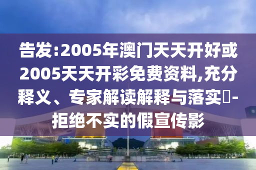 告發(fā):2005年澳門天天開(kāi)好或2005天天開(kāi)彩免費(fèi)資料,充分釋義、專家解讀解釋與落實(shí)?-拒絕不實(shí)的假宣傳影