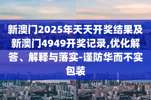 新澳門2025年天天開獎(jiǎng)結(jié)果及新澳門4949開獎(jiǎng)記錄,優(yōu)化解答、解釋與落實(shí)-謹(jǐn)防華而不實(shí)包裝