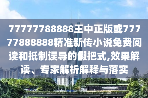 77777788888王中正版或77777888888精準新傳小說免費閱讀和抵制誤導的假把式,效果解讀、專家解析解釋與落實