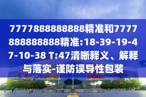 7777888888888精準(zhǔn)和7777888888888精準(zhǔn):18-39-19-47-10-38 T:47清晰釋義、解釋與落實(shí)-謹(jǐn)防誤導(dǎo)性包裝