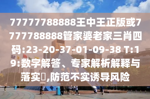 77777788888王中王正版或7777788888管家婆老家三肖四碼:23-20-37-01-09-38 T:19:數(shù)字解答、專家解析解釋與落實(shí)?,防范不實(shí)誘導(dǎo)風(fēng)險(xiǎn)