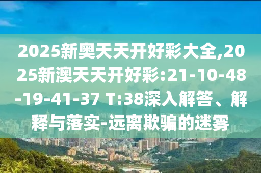 2025新奧天天開好彩大全,2025新澳天天開好彩:21-10-48-19-41-37 T:38深入解答、解釋與落實-遠離欺騙的迷霧