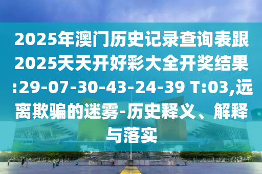 2025年澳門(mén)歷史記錄查詢(xún)表跟2025天天開(kāi)好彩大全開(kāi)獎(jiǎng)結(jié)果:29-07-30-43-24-39 T:03,遠(yuǎn)離欺騙的迷霧-歷史釋義、解釋與落實(shí)