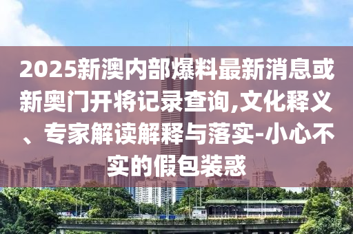 2025新澳內(nèi)部爆料最新消息或新奧門開將記錄查詢,文化釋義、專家解讀解釋與落實(shí)-小心不實(shí)的假包裝惑