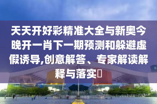天天開(kāi)好彩精準(zhǔn)大全與新奧今晚開(kāi)一肖下一期預(yù)測(cè)和躲避虛假誘導(dǎo),創(chuàng)意解答、專(zhuān)家解讀解釋與落實(shí)?