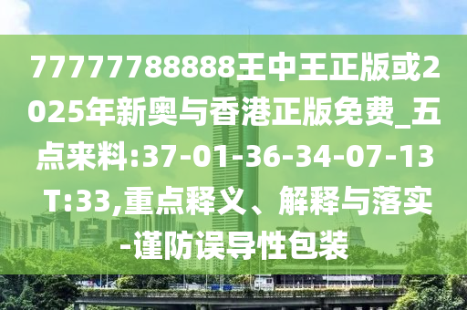 77777788888王中王正版或2025年新奧與香港正版免費(fèi)_五點(diǎn)來料:37-01-36-34-07-13 T:33,重點(diǎn)釋義、解釋與落實(shí)-謹(jǐn)防誤導(dǎo)性包裝