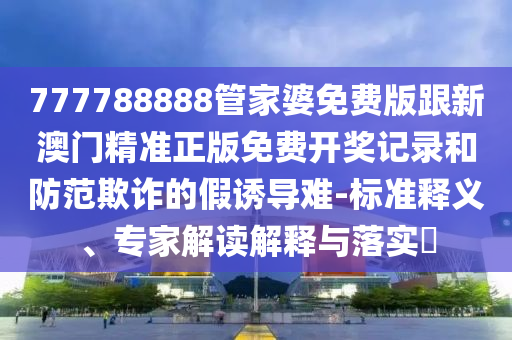 777788888管家婆免費(fèi)版跟新澳門精準(zhǔn)正版免費(fèi)開獎(jiǎng)記錄和防范欺詐的假誘導(dǎo)難-標(biāo)準(zhǔn)釋義、專家解讀解釋與落實(shí)?
