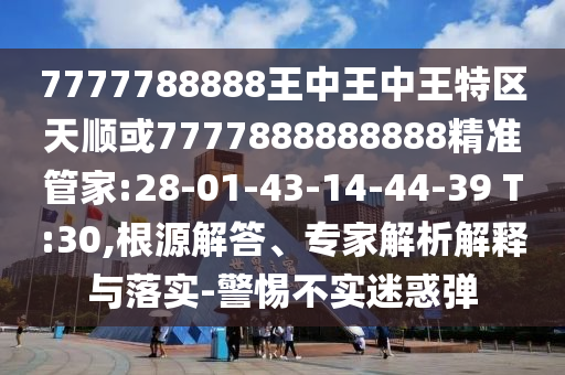 7777788888王中王中王特區(qū)天順或7777888888888精準管家:28-01-43-14-44-39 T:30,根源解答、專家解析解釋與落實-警惕不實迷惑彈