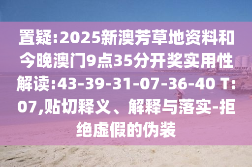 置疑:2025新澳芳草地資料和今晚澳門9點(diǎn)35分開獎(jiǎng)實(shí)用性解讀:43-39-31-07-36-40 T:07,貼切釋義、解釋與落實(shí)-拒絕虛假的偽裝