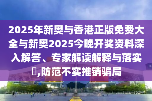 2025年新奧與香港正版免費大全與新奧2025今晚開獎資料深入解答、專家解讀解釋與落實?,防范不實推銷騙局