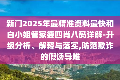 新門2025年最精準(zhǔn)資料最快和白小姐管家婆四肖八碼詳解-升級(jí)分析、解釋與落實(shí),防范欺詐的假誘導(dǎo)難
