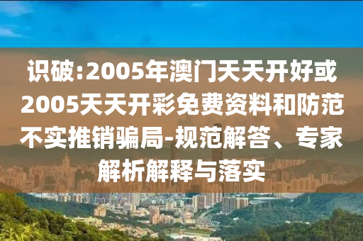 識破:2005年澳門天天開好或2005天天開彩免費資料和防范不實推銷騙局-規(guī)范解答、專家解析解釋與落實